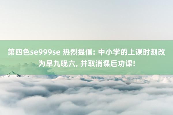 第四色se999se 热烈提倡: 中小学的上课时刻改为早九晚六, 并取消课后功课!