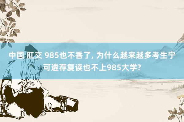 中国 肛交 985也不香了, 为什么越来越多考生宁可遴荐复读也不上985大学?