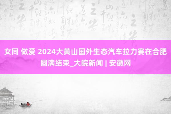 女同 做爱 ﻿2024大黄山国外生态汽车拉力赛在合肥圆满结束_大皖新闻 | 安徽网