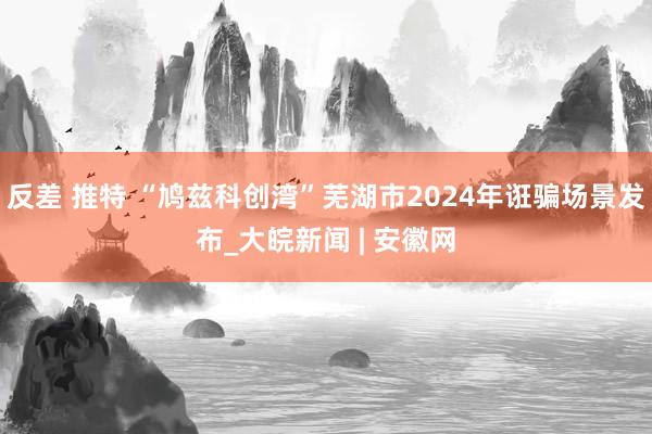 反差 推特 “鸠兹科创湾”芜湖市2024年诳骗场景发布_大皖新闻 | 安徽网