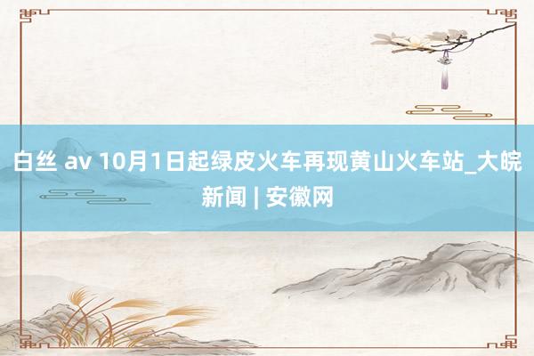 白丝 av 10月1日起绿皮火车再现黄山火车站_大皖新闻 | 安徽网