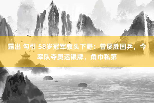 露出 勾引 58岁冠军教头下野：曾屡胜国乒，今率队夺奥运银牌，角巾私第