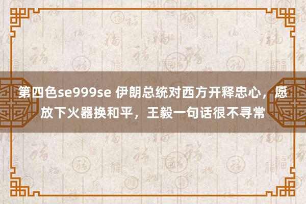 第四色se999se 伊朗总统对西方开释忠心，愿放下火器换和平，王毅一句话很不寻常