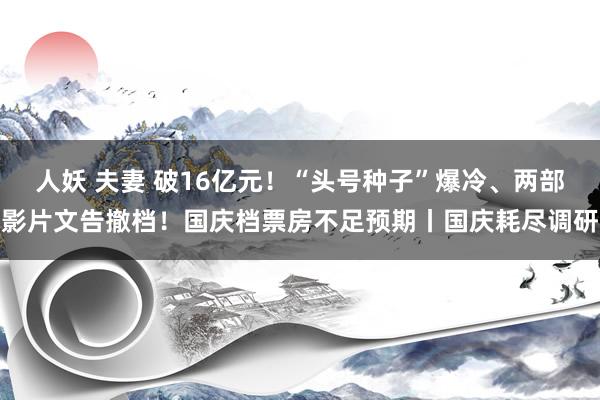 人妖 夫妻 破16亿元！“头号种子”爆冷、两部影片文告撤档！国庆档票房不足预期丨国庆耗尽调研