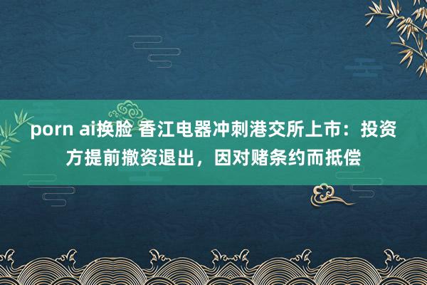 porn ai换脸 香江电器冲刺港交所上市：投资方提前撤资退出，因对赌条约而抵偿