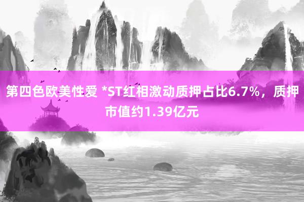 第四色欧美性爱 *ST红相激动质押占比6.7%，质押市值约1.39亿元