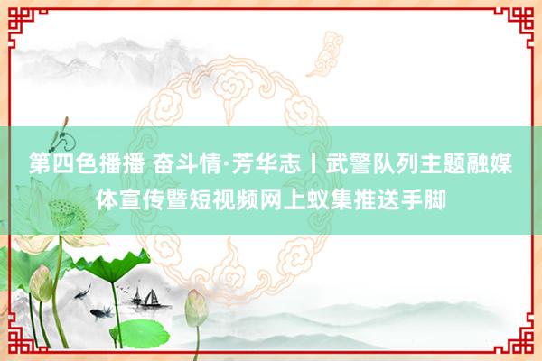 第四色播播 奋斗情·芳华志丨武警队列主题融媒体宣传暨短视频网上蚁集推送手脚