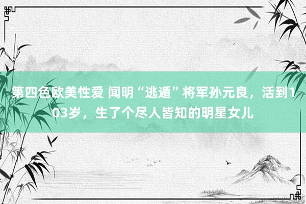 第四色欧美性爱 闻明“逃遁”将军孙元良，活到103岁，生了个尽人皆知的明星女儿