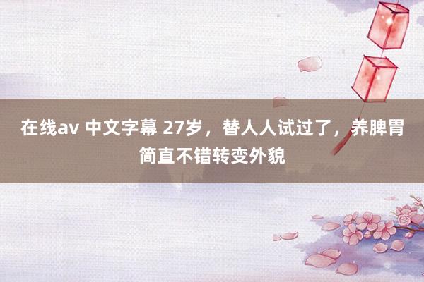 在线av 中文字幕 27岁，替人人试过了，养脾胃简直不错转变外貌