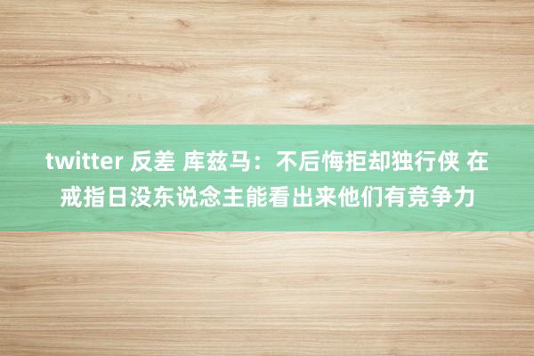 twitter 反差 库兹马：不后悔拒却独行侠 在戒指日没东说念主能看出来他们有竞争力