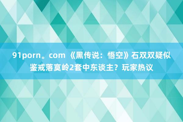 91porn。com 《黑传说：悟空》石双双疑似鉴戒落寞岭2套中东谈主？玩家热议