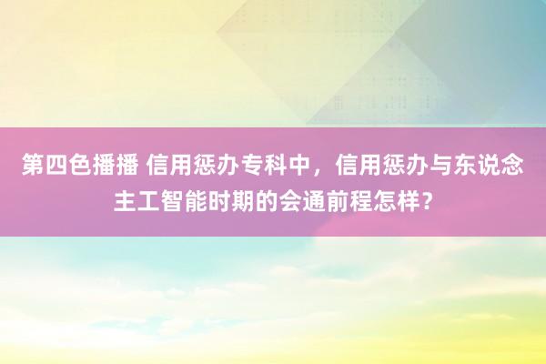 第四色播播 信用惩办专科中，信用惩办与东说念主工智能时期的会通前程怎样？