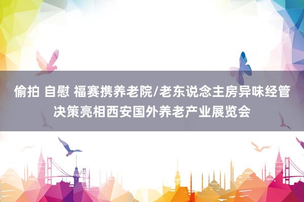 偷拍 自慰 福赛携养老院/老东说念主房异味经管决策亮相西安国外养老产业展览会