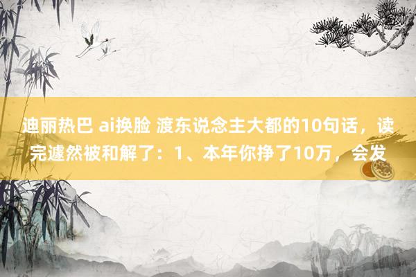 迪丽热巴 ai换脸 渡东说念主大都的10句话，读完遽然被和解了：1、本年你挣了10万，会发