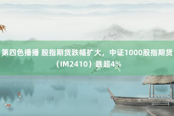 第四色播播 股指期货跌幅扩大，中证1000股指期货（IM2410）跌超4%