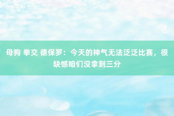 母狗 拳交 德保罗：今天的神气无法泛泛比赛，很缺憾咱们没拿到三分