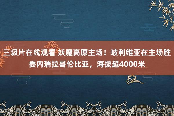 三圾片在线观看 妖魔高原主场！玻利维亚在主场胜委内瑞拉哥伦比亚，海拔超4000米