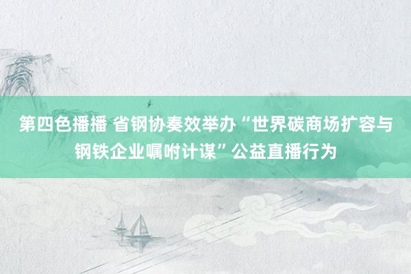 第四色播播 省钢协奏效举办“世界碳商场扩容与钢铁企业嘱咐计谋”公益直播行为