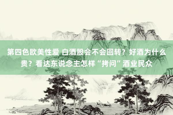 第四色欧美性爱 白酒股会不会回转？好酒为什么贵？看达东说念主怎样“拷问”酒业民众