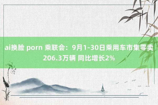 ai换脸 porn 乘联会：9月1-30日乘用车市集零卖206.3万辆 同比增长2%