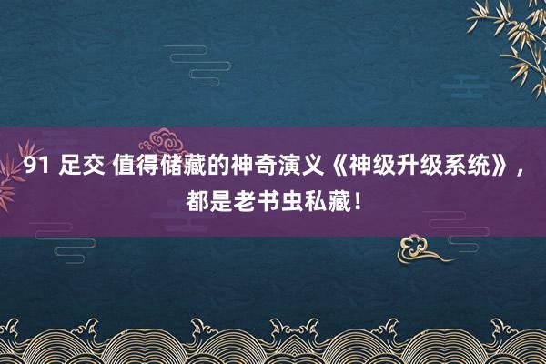 91 足交 值得储藏的神奇演义《神级升级系统》，都是老书虫私藏！