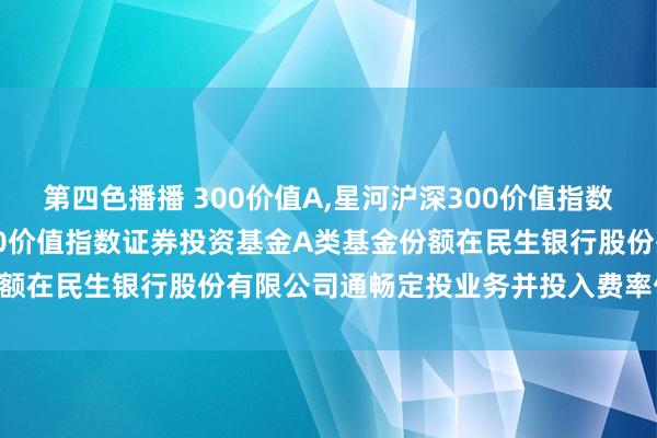 第四色播播 300价值A,星河沪深300价值指数C: 对于旗下星河沪深300价值指数证券投资基金A类基金份额在民生银行股份有限公司通畅定投业务并投入费率优惠的公告