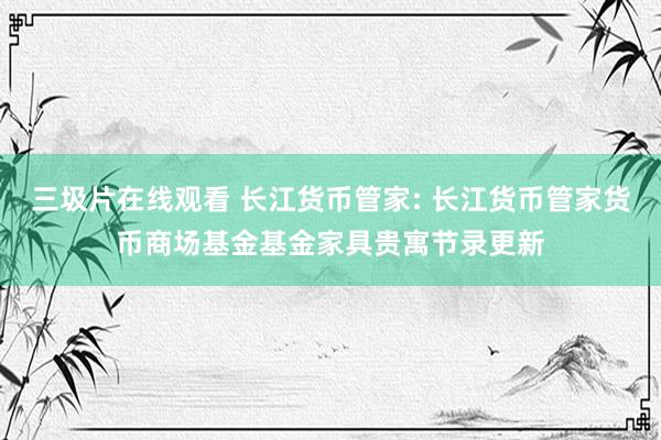 三圾片在线观看 长江货币管家: 长江货币管家货币商场基金基金家具贵寓节录更新