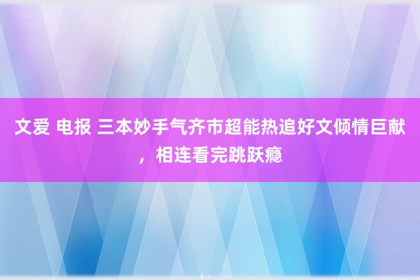 文爱 电报 三本妙手气齐市超能热追好文倾情巨献，相连看完跳跃瘾