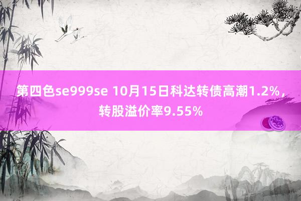 第四色se999se 10月15日科达转债高潮1.2%，转股溢价率9.55%