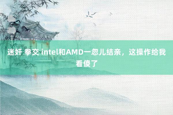 迷奸 拳交 intel和AMD一忽儿结亲，这操作给我看傻了