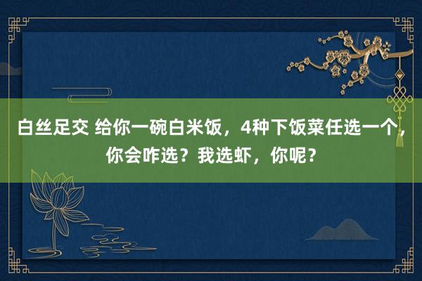 白丝足交 给你一碗白米饭，4种下饭菜任选一个，你会咋选？我选虾，你呢？