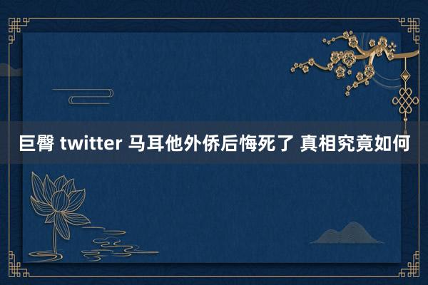 巨臀 twitter 马耳他外侨后悔死了 真相究竟如何