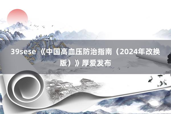 39sese 《中国高血压防治指南（2024年改换版）》厚爱发布