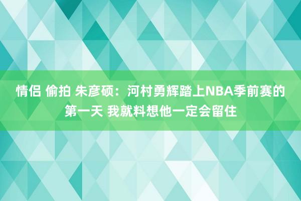 情侣 偷拍 朱彦硕：河村勇辉踏上NBA季前赛的第一天 我就料想他一定会留住