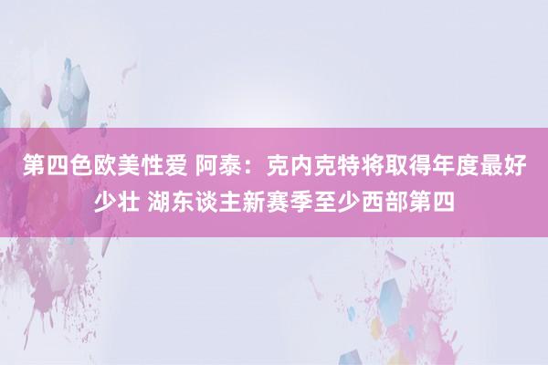 第四色欧美性爱 阿泰：克内克特将取得年度最好少壮 湖东谈主新赛季至少西部第四