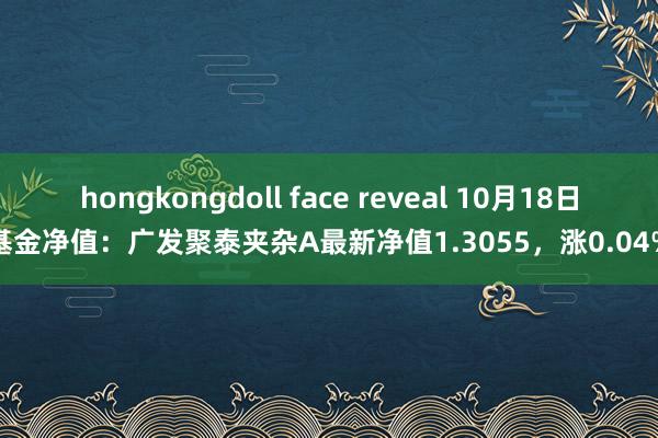 hongkongdoll face reveal 10月18日基金净值：广发聚泰夹杂A最新净值1.3055，涨0.04%