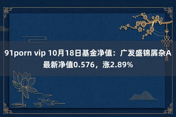 91porn vip 10月18日基金净值：广发盛锦羼杂A最新净值0.576，涨2.89%