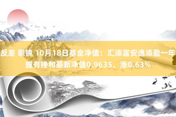 反差 眼镜 10月18日基金净值：汇添富安逸添盈一年握有搀和最新净值0.9635，涨0.63%