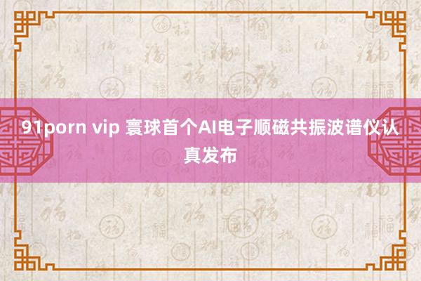 91porn vip 寰球首个AI电子顺磁共振波谱仪认真发布