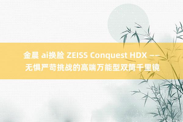 金晨 ai换脸 ZEISS Conquest HDX —— 无惧严苛挑战的高端万能型双筒千里镜