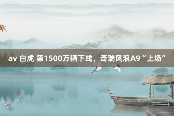 av 白虎 第1500万辆下线，奇瑞风浪A9“上场”