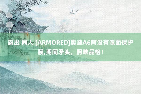 露出 同人 [ARMORED]奥迪A6阿没有漆面保护膜,期间矛头，照映品格！