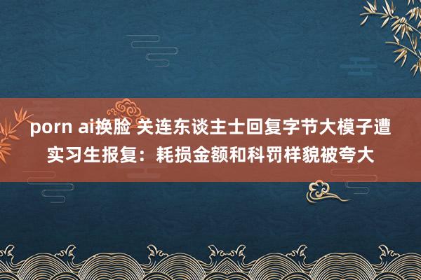 porn ai换脸 关连东谈主士回复字节大模子遭实习生报复：耗损金额和科罚样貌被夸大