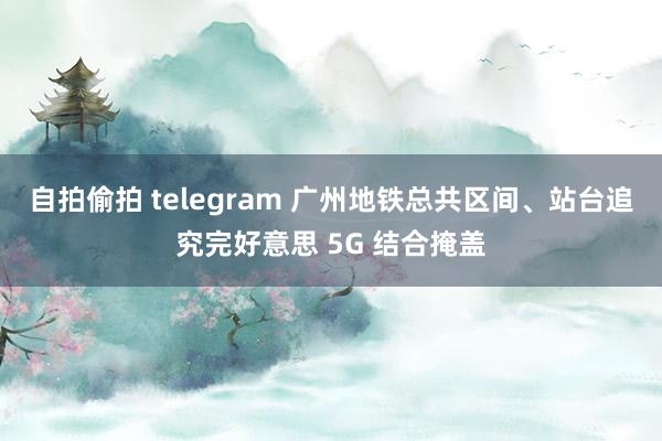 自拍偷拍 telegram 广州地铁总共区间、站台追究完好意思 5G 结合掩盖