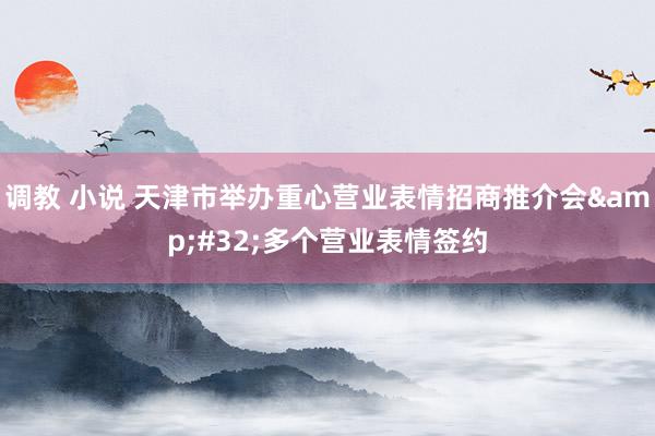 调教 小说 天津市举办重心营业表情招商推介会&#32;多个营业表情签约