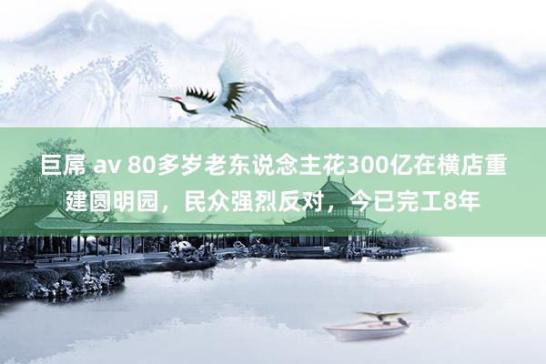 巨屌 av 80多岁老东说念主花300亿在横店重建圆明园，民众强烈反对，今已完工8年