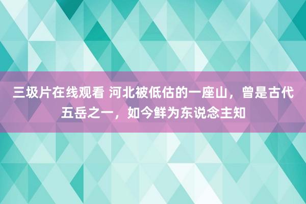 三圾片在线观看 河北被低估的一座山，曾是古代五岳之一，如今鲜为东说念主知