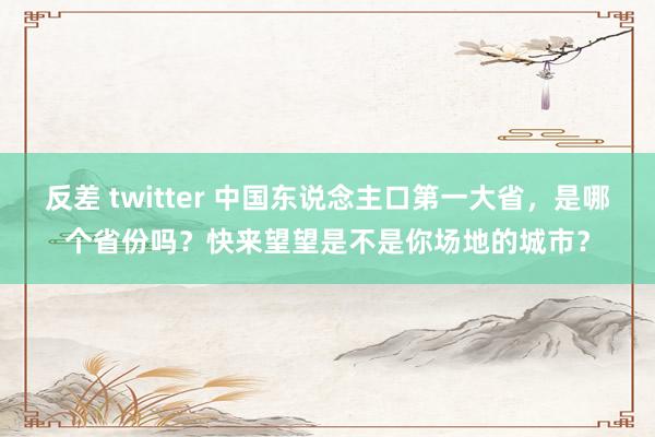 反差 twitter 中国东说念主口第一大省，是哪个省份吗？快来望望是不是你场地的城市？