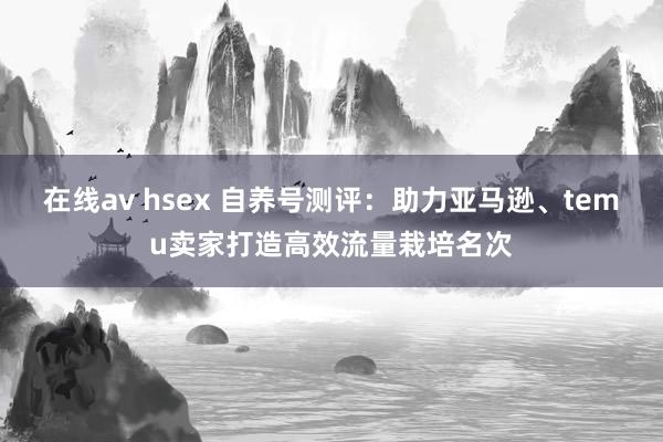 在线av hsex 自养号测评：助力亚马逊、temu卖家打造高效流量栽培名次