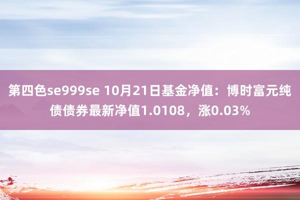 第四色se999se 10月21日基金净值：博时富元纯债债券最新净值1.0108，涨0.03%